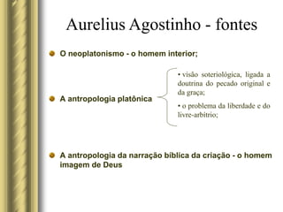 O neoplatonismo - o homem interior;
A antropologia platônica
A antropologia da narração bíblica da criação - o homem
imagem de Deus
Aurelius Agostinho - fontes
• visão soteriológica, ligada a
doutrina do pecado original e
da graça;
• o problema da liberdade e do
livre-arbítrio;
 