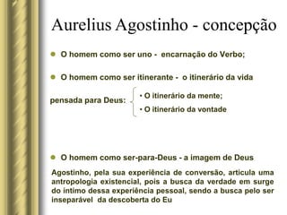  O homem como ser uno - encarnação do Verbo;
 O homem como ser itinerante - o itinerário da vida
pensada para Deus:
 O homem como ser-para-Deus - a imagem de Deus
Aurelius Agostinho - concepção
• O itinerário da mente;
• O itinerário da vontade
Agostinho, pela sua experiência de conversão, articula uma
antropologia existencial, pois a busca da verdade em surge
do íntimo dessa experiência pessoal, sendo a busca pelo ser
inseparável da descoberta do Eu
 