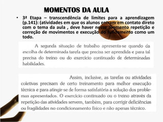 MOMENTOS DA AULA
• 3ª Etapa – transcendência de limites para a aprendizagem
(p.141): (atividades em que os alunos entram em contato direto
com o tema da aula , deve haver nesse momento repetição e
correção de movimentos e execução do fundamento como um
todo.
 