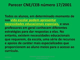Parecer CNE/CEB número 17/2001
Todos os alunos, em determinado momento de
sua vida escolar podem apresentar
necessidades educacionais especiais, e seus
professores em geral conhecem diferentes
estratégias para dar respostas a elas. No
entanto, existem necessidades educacionais
que requerem, da escola, uma série de recursos
e apoios de caráter mais especializados que
proporcionem ao aluno meios para o acesso ao
currículo.
17/07/2017
PEDAGOGO CÉSAR TAVARES (41) 992-122-451
www.tavarescesar.com
 