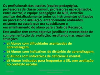 Os profissionais das escolas (equipe pedagógica,
professores da classe comum, professores especializados,
entre outros) e equipe pedagógica do NRE, deverão
analisar detalhadamente todos os instrumentos utilizados
no processo de avaliação, anteriormente realizados,
existente na escola que ora subsidiaram o
encaminhamento do aluno para a Sala de Recursos.
Esta análise tem como objetivo justificar a necessidade de
complementação da avaliação, resultando nas seguintes
situações:
 a) Alunos com dificuldades acentuadas de
aprendizagem.
 b) Alunos com indicativos de distúrbio de aprendizagem.
 c) Alunos com indicativos de deficiência mental.
 d) Alunos indicados para frequentar a SR, sem avaliação
no contexto escolar.
17/07/2017
PEDAGOGO CÉSAR TAVARES (41) 992-122-451
www.tavarescesar.com
 