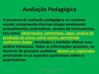Avaliação Pedagógica
O processo de avaliação pedagógica no contexto
escolar compreende diversas etapas envolvendo
procedimentos sistemáticos, através de instrumentos,
tais como: observações, entrevistas, jogos, análise da
produção do aluno, entre outros, permitindo
confrontar dados, resultados e também efetuar uma
análise minuciosa. Todas as informações possíveis, no
decorrer do processo avaliativo devem ser registradas
priorizando-se os aspectos qualitativos sobre os
quantitativos.
17/07/2017
PEDAGOGO CÉSAR TAVARES (41) 992-122-451
www.tavarescesar.com
 