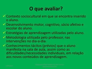 O que avaliar?
Contexto sociocultural em que se encontra inserido
o aluno.
Desenvolvimento motor, cognitivo, sócio afetivo e
escolar do aluno.
Estratégias de aprendizagem utilizadas pelo aluno.
Metodologia utilizada pelo professor, nas
intervenções no dia-a-dia.
Conhecimentos tácitos (prévios) que o aluno
manifesta na sala de aula, assim como as
dificuldades/necessidades individuais, em relação
aos novos conteúdos de aprendizagem.
17/07/2017
PEDAGOGO CÉSAR TAVARES (41) 992-122-451
www.tavarescesar.com
 