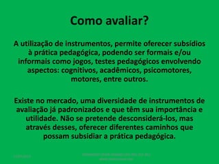 Como avaliar?
A utilização de instrumentos, permite oferecer subsídios
à prática pedagógica, podendo ser formais e/ou
informais como jogos, testes pedagógicos envolvendo
aspectos: cognitivos, acadêmicos, psicomotores,
motores, entre outros.
Existe no mercado, uma diversidade de instrumentos de
avaliação já padronizados e que têm sua importância e
utilidade. Não se pretende desconsiderá-los, mas
através desses, oferecer diferentes caminhos que
possam subsidiar a prática pedagógica.
17/07/2017
PEDAGOGO CÉSAR TAVARES (41) 992-122-451
www.tavarescesar.com
 