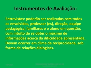 Instrumentos de Avaliação:
Entrevistas: poderão ser realizadas com todos
os envolvidos, professor (es), direção, equipe
pedagógica, familiares e o aluno em questão,
com intuito de se obter o máximo de
informações acerca da dificuldade apresentada.
Devem ocorrer em clima de reciprocidade, sob
forma de relações dialógicas.
17/07/2017
PEDAGOGO CÉSAR TAVARES (41) 992-122-451
www.tavarescesar.com
 