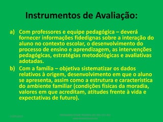 Instrumentos de Avaliação:
a) Com professores e equipe pedagógica – deverá
fornecer informações fidedignas sobre a interação do
aluno no contexto escolar, o desenvolvimento do
processo de ensino e aprendizagem, as intervenções
pedagógicas, estratégias metodológicas e avaliativas
adotadas.
b) Com a família – objetiva sistematizar os dados
relativos à origem, desenvolvimento em que o aluno
se apresenta, assim como a estrutura e característica
do ambiente familiar (condições físicas da moradia,
valores em que acreditam, atitudes frente à vida e
expectativas de futuro).
17/07/2017
PEDAGOGO CÉSAR TAVARES (41) 992-122-451
www.tavarescesar.com
 