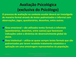 Avaliação Psicológica
(exclusiva do Psicólogo)
O processo de avaliação no contexto escolar deverá ser investigada
de maneira formal através de testes padronizados e informal com
observações, jogos, questionários, desenhos, entre outros.
Área emocional – são utilizados testes formais e informais
(questionários, desenhos, entre outros) que favorecem
indicações sobre a dinâmica do desenvolvimento global do
aluno.
Área intelectual – utiliza-se quase sempre testes formais que são
padronizados por terem recebido tratamento estatístico e
aplicação em uma amostragem representativa da população.
17/07/2017
PEDAGOGO CÉSAR TAVARES (41) 992-122-451
www.tavarescesar.com
 