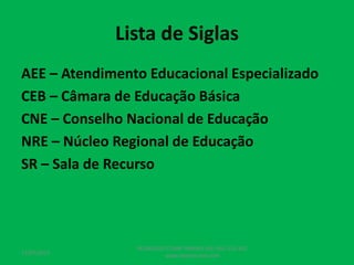 Lista de Siglas
AEE – Atendimento Educacional Especializado
CEB – Câmara de Educação Básica
CNE – Conselho Nacional de Educação
NRE – Núcleo Regional de Educação
SR – Sala de Recurso
17/07/2017
PEDAGOGO CÉSAR TAVARES (41) 992-122-451
www.tavarescesar.com
 