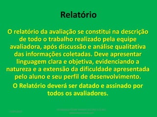 Relatório
O relatório da avaliação se constitui na descrição
de todo o trabalho realizado pela equipe
avaliadora, após discussão e análise qualitativa
das informações coletadas. Deve apresentar
linguagem clara e objetiva, evidenciando a
natureza e a extensão da dificuldade apresentada
pelo aluno e seu perfil de desenvolvimento.
O Relatório deverá ser datado e assinado por
todos os avaliadores.
17/07/2017
PEDAGOGO CÉSAR TAVARES (41) 992-122-451
www.tavarescesar.com
 