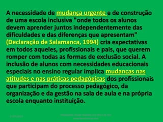 A necessidade de mudança urgente e de construção
de uma escola inclusiva "onde todos os alunos
devem aprender juntos independentemente das
dificuldades e das diferenças que apresentam"
(Declaração de Salamanca, 1994) cria expectativas
em todos aqueles, profissionais e pais, que querem
romper com todas as formas de exclusão social. A
inclusão de alunos com necessidades educacionais
especiais no ensino regular implica mudanças nas
atitudes e nas práticas pedagógicas dos profissionais
que participam do processo pedagógico, da
organização e da gestão na sala de aula e na própria
escola enquanto instituição.
17/07/2017
PEDAGOGO CÉSAR TAVARES (41) 992-122-451
www.tavarescesar.com
 