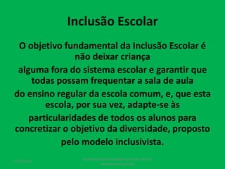 Inclusão Escolar
O objetivo fundamental da Inclusão Escolar é
não deixar criança
alguma fora do sistema escolar e garantir que
todas possam frequentar a sala de aula
do ensino regular da escola comum, e, que esta
escola, por sua vez, adapte-se às
particularidades de todos os alunos para
concretizar o objetivo da diversidade, proposto
pelo modelo inclusivista.
17/07/2017
PEDAGOGO CÉSAR TAVARES (41) 992-122-451
www.tavarescesar.com
 