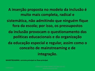 A inserção proposta no modelo da inclusão é
muito mais completa, radical e
sistemática, não admitindo que ninguém fique
fora da escola; por isso, os pressupostos
da inclusão provocam o questionamento das
políticas educacionais e da organização
da educação especial e regular, assim como o
conceito de mainstreaming e de
integração.
MAINSTREAMING: corrente principal ou fluxo principal.
17/07/2017
PEDAGOGO CÉSAR TAVARES (41) 992-122-451
www.tavarescesar.com
 