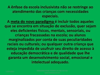 A ênfase da escola inclusivista não se restringe ao
atendimento das crianças com necessidades
especiais.
A meta do novo paradigma é incluir todos aqueles
que se encontra em situação de exclusão, quer sejam
eles deficientes físicos, mentais, sensoriais, ou
crianças fracassadas na escola; ou alunos
marginalizados por conta de suas peculiaridades
raciais ou culturais; ou qualquer outra criança que
esteja impedida de usufruir seu direito de acesso à
educação democrática e de qualidade que lhe
garanta um desenvolvimento social, emocional e
intelectual adequado.
17/07/2017
PEDAGOGO CÉSAR TAVARES (41) 992-122-451
www.tavarescesar.com
 