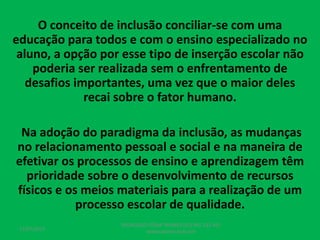 O conceito de inclusão conciliar-se com uma
educação para todos e com o ensino especializado no
aluno, a opção por esse tipo de inserção escolar não
poderia ser realizada sem o enfrentamento de
desafios importantes, uma vez que o maior deles
recai sobre o fator humano.
Na adoção do paradigma da inclusão, as mudanças
no relacionamento pessoal e social e na maneira de
efetivar os processos de ensino e aprendizagem têm
prioridade sobre o desenvolvimento de recursos
físicos e os meios materiais para a realização de um
processo escolar de qualidade.
17/07/2017
PEDAGOGO CÉSAR TAVARES (41) 992-122-451
www.tavarescesar.com
 