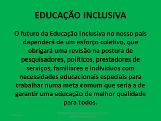 EDUCAÇÃO INCLUSIVA
O futuro da Educação Inclusiva no nosso país
dependerá de um esforço coletivo, que
obrigará uma revisão na postura de
pesquisadores, políticos, prestadores de
serviços, familiares e indivíduos com
necessidades educacionais especiais para
trabalhar numa meta comum que seria a de
garantir uma educação de melhor qualidade
para todos.
17/07/2017
PEDAGOGO CÉSAR TAVARES (41) 992-122-451
www.tavarescesar.com
 