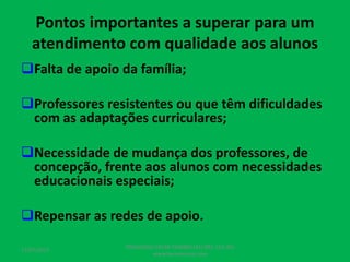 Pontos importantes a superar para um
atendimento com qualidade aos alunos
Falta de apoio da família;
Professores resistentes ou que têm dificuldades
com as adaptações curriculares;
Necessidade de mudança dos professores, de
concepção, frente aos alunos com necessidades
educacionais especiais;
Repensar as redes de apoio.
17/07/2017
PEDAGOGO CÉSAR TAVARES (41) 992-122-451
www.tavarescesar.com
 