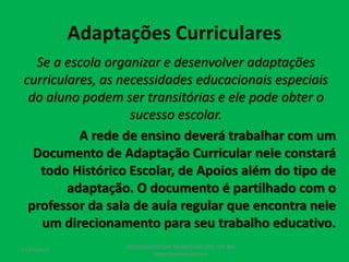 Adaptações Curriculares
Se a escola organizar e desenvolver adaptações
curriculares, as necessidades educacionais especiais
do aluno podem ser transitórias e ele pode obter o
sucesso escolar.
A rede de ensino deverá trabalhar com um
Documento de Adaptação Curricular nele constará
todo Histórico Escolar, de Apoios além do tipo de
adaptação. O documento é partilhado com o
professor da sala de aula regular que encontra nele
um direcionamento para seu trabalho educativo.
17/07/2017
PEDAGOGO CÉSAR TAVARES (41) 992-122-451
www.tavarescesar.com
 