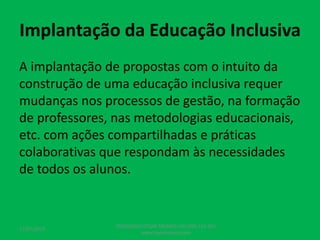 Implantação da Educação Inclusiva
A implantação de propostas com o intuito da
construção de uma educação inclusiva requer
mudanças nos processos de gestão, na formação
de professores, nas metodologias educacionais,
etc. com ações compartilhadas e práticas
colaborativas que respondam às necessidades
de todos os alunos.
17/07/2017
PEDAGOGO CÉSAR TAVARES (41) 992-122-451
www.tavarescesar.com
 