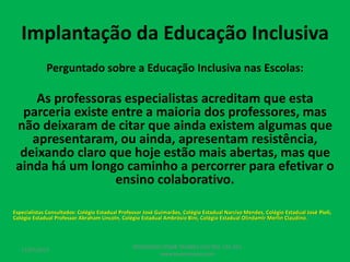 Implantação da Educação Inclusiva
Perguntado sobre a Educação Inclusiva nas Escolas:
As professoras especialistas acreditam que esta
parceria existe entre a maioria dos professores, mas
não deixaram de citar que ainda existem algumas que
apresentaram, ou ainda, apresentam resistência,
deixando claro que hoje estão mais abertas, mas que
ainda há um longo caminho a percorrer para efetivar o
ensino colaborativo.
Especialistas Consultados: Colégio Estadual Professor José Guimarães, Colégio Estadual Narciso Mendes, Colégio Estadual José Pioli,
Colégio Estadual Professor Abraham Lincoln, Colégio Estadual Ambrósio Bini, Colégio Estadual Olindamir Merlin Claudino.
17/07/2017
PEDAGOGO CÉSAR TAVARES (41) 992-122-451
www.tavarescesar.com
 