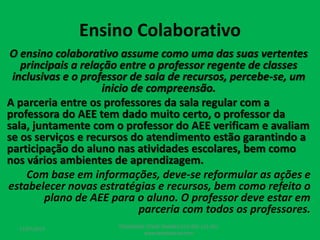 Ensino Colaborativo
O ensino colaborativo assume como uma das suas vertentes
principais a relação entre o professor regente de classes
inclusivas e o professor de sala de recursos, percebe-se, um
inicio de compreensão.
A parceria entre os professores da sala regular com a
professora do AEE tem dado muito certo, o professor da
sala, juntamente com o professor do AEE verificam e avaliam
se os serviços e recursos do atendimento estão garantindo a
participação do aluno nas atividades escolares, bem como
nos vários ambientes de aprendizagem.
Com base em informações, deve-se reformular as ações e
estabelecer novas estratégias e recursos, bem como refeito o
plano de AEE para o aluno. O professor deve estar em
parceria com todos os professores.
17/07/2017 PEDAGOGO CÉSAR TAVARES (41) 992-122-451
www.tavarescesar.com
 