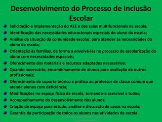 Desenvolvimento do Processo de Inclusão
Escolar
Solicitação e implementação do AEE e das salas multifuncionais na escola;
Identificação das necessidades educacionais especiais do aluno da escola;
Análise da situação da comunidade escolar, para atender às necessidades do
aluno da escola;
Orientação às famílias, de forma a envolvê-las no processo de escolarização do
aluno com necessidades especiais;
Oferecimento dos materiais e recursos adaptados necessários;
Quando necessário, encaminhamento de alunos para avaliação de outros
profissionais;
Oferecimento de suporte teórico e prático ao professor de classe comum que
atende alunos com deficiência;
Modificações no espaço físico da escola, tornando-a acessível a todos;
Acompanhamento do desenvolvimento dos alunos;
Criação de espaço para estudo, análise e discussão de casos na escola;
Garantia da participação de todos os alunos nas atividades da escola.
17/07/2017 PEDAGOGO CÉSAR TAVARES (41) 992-122-451
www.tavarescesar.com
 