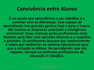 Convivência entre Alunos
É na escola que aprendemos a ser cidadãos e a
conviver com as diferenças. Esse espaço de
aprendizado traz grandes ganhos hoje e para o futuro.
Até mesmo as empresas valorizam a inteligência
emocional. Essas crianças serão profissionais mais
flexíveis para lidar com opiniões diversas e a respeitar
o próximo. Os professores buscam por conhecimento
e lutam por melhorias no sistema educacional para
que a inclusão se efetue. Ao perceberem que são
capazes, tornam-se melhores profissionais da
educação e cidadãos.
17/07/2017
PEDAGOGO CÉSAR TAVARES (41) 992-122-451
www.tavarescesar.com
 