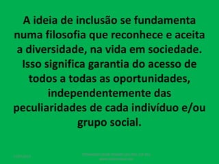 A ideia de inclusão se fundamenta
numa filosofia que reconhece e aceita
a diversidade, na vida em sociedade.
Isso significa garantia do acesso de
todos a todas as oportunidades,
independentemente das
peculiaridades de cada indivíduo e/ou
grupo social.
17/07/2017
PEDAGOGO CÉSAR TAVARES (41) 992-122-451
www.tavarescesar.com
 
