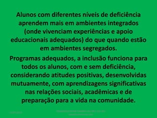 Alunos com diferentes níveis de deficiência
aprendem mais em ambientes integrados
(onde vivenciam experiências e apoio
educacionais adequados) do que quando estão
em ambientes segregados.
Programas adequados, a inclusão funciona para
todos os alunos, com e sem deficiência,
considerando atitudes positivas, desenvolvidas
mutuamente, com aprendizagens significativas
nas relações sociais, acadêmicas e de
preparação para a vida na comunidade.
17/07/2017
PEDAGOGO CÉSAR TAVARES (41) 992-122-451
www.tavarescesar.com
 