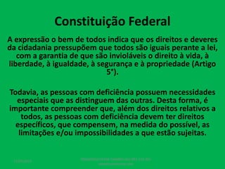 Constituição Federal
A expressão o bem de todos indica que os direitos e deveres
da cidadania pressupõem que todos são iguais perante a lei,
com a garantia de que são invioláveis o direito à vida, à
liberdade, à igualdade, à segurança e à propriedade (Artigo
5°).
Todavia, as pessoas com deficiência possuem necessidades
especiais que as distinguem das outras. Desta forma, é
importante compreender que, além dos direitos relativos a
todos, as pessoas com deficiência devem ter direitos
específicos, que compensem, na medida do possível, as
limitações e/ou impossibilidades a que estão sujeitas.
17/07/2017
PEDAGOGO CÉSAR TAVARES (41) 992-122-451
www.tavarescesar.com
 