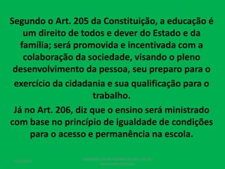 Segundo o Art. 205 da Constituição, a educação é
um direito de todos e dever do Estado e da
família; será promovida e incentivada com a
colaboração da sociedade, visando o pleno
desenvolvimento da pessoa, seu preparo para o
exercício da cidadania e sua qualificação para o
trabalho.
Já no Art. 206, diz que o ensino será ministrado
com base no princípio de igualdade de condições
para o acesso e permanência na escola.
17/07/2017
PEDAGOGO CÉSAR TAVARES (41) 992-122-451
www.tavarescesar.com
 