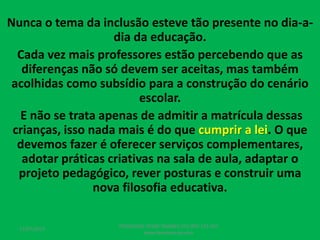 Nunca o tema da inclusão esteve tão presente no dia-a-
dia da educação.
Cada vez mais professores estão percebendo que as
diferenças não só devem ser aceitas, mas também
acolhidas como subsídio para a construção do cenário
escolar.
E não se trata apenas de admitir a matrícula dessas
crianças, isso nada mais é do que cumprir a lei. O que
devemos fazer é oferecer serviços complementares,
adotar práticas criativas na sala de aula, adaptar o
projeto pedagógico, rever posturas e construir uma
nova filosofia educativa.
17/07/2017
PEDAGOGO CÉSAR TAVARES (41) 992-122-451
www.tavarescesar.com
 