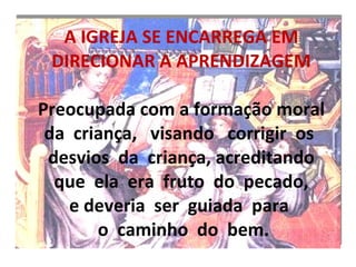 A IGREJA SE ENCARREGA EM DIRECIONAR A APRENDIZAGEM  Preocupada com a formação moral  da  criança,  visando  corrigir  os   desvios  da  criança, acreditando   que  ela  era  fruto  do  pecado,  e deveria  ser  guiada  para   o  caminho  do  bem. 