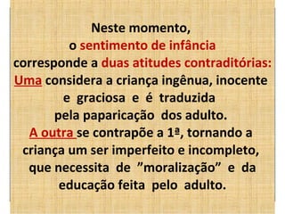 Neste momento,  o  sentimento de infância corresponde a  duas atitudes contraditórias: Uma  considera a criança ingênua, inocente  e  graciosa  e  é  traduzida  pela paparicação  dos adulto.    A outra  se contrapõe a 1ª, tornando a  criança um ser imperfeito e incompleto,  que necessita  de  ”moralização”  e  da educação feita  pelo  adulto. 