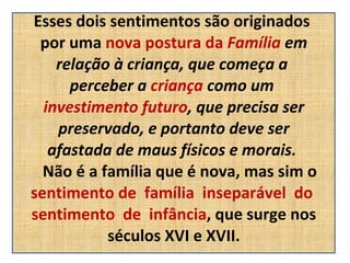 Esses dois sentimentos são originados  por uma  nova postura da  Família  em relação à criança, que começa a  perceber a  criança  como um  investimento futuro , que precisa ser preservado, e portanto deve ser  afastada de maus físicos e morais.     Não é a família que é nova, mas sim o  sentimento de  família  inseparável  do  sentimento  de  infância , que surge nos séculos XVI e XVII. 