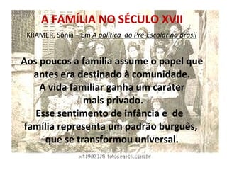 A FAMÍLIA NO SÉCULO XVII   KRAMER, Sônia – Em  A política  do Pré-Escolar no Brasil     Aos poucos a família assume o papel que antes era destinado à comunidade. A vida familiar ganha um caráter  mais privado. Esse sentimento de infância e  de  família representa um padrão burguês,  que se transformou universal. 