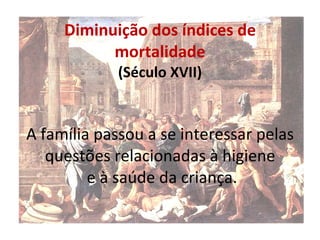 Diminuição dos índices de mortalidade (Século XVII) A família passou a se interessar pelas questões relacionadas à higiene  e à saúde da criança. 