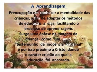 A  Aprendizagem     Preocupação e m conhe cer a mentalidade das crianças, a  fim  de adaptar os métodos  de educ açã o  a  elas, facilitando o  processo de aprendizagem.  Surge uma ênfase na imagem da  criança  como  um  anjo,  “testemunho  da  inocência  batis mal”  e por isso próximo a Cristo, dando  o caráter cristão ao qual a  educação  foi  ancorado.    