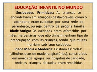 EDUCAÇÃO INFANTIL NO MUNDO Sociedades  Primitivas:  As  crianças  se encontravam em situações desfavoráveis, como o abandono, eram cuidadas  por  uma  rede  de parentesco, ou seja, dentro  da  própria  família. Idade Antiga:  Os  cuidados  eram  oferecidos  por  mães mercenárias, que não tinham nenhum tipo de  preocupação  com  as crianças, sendo  que muitas morriam  sob  seus cuidados. Idade Média e Moderna:  Existiam as”rodas” (cilindros ocos de madeira, giratórios), construídos  em muros de  igrejas  ou  hospitais de caridade,  onde as  crianças  deixadas  eram recolhidas. 