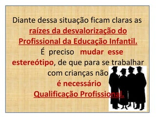 Diante dessa situação ficam claras as  raízes da desvalorização do Profissional da Educação Infantil.   É  preciso  mudar  esse  estereótipo , de que para se trabalhar com crianças não   é necessário   Qualificação Profissional. 