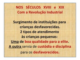 NOS  SÉCULOS  XVIII  e  XIX Com a Revolução Industrial Surgimento de instituições para  crianças desfavorecidas. 2 tipos de atendimento  às crianças pequenas:  Uma  de  boa qualidade para a elite . A outra  servia de  custódia e disciplina para os  desfavorecidos . 