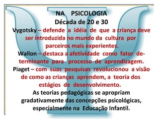 NA  PSICOLOGIA Década de 20 e 30 Vygotsky   – defende  a  idéia  de  que  a criança deve ser introduzida no mundo da  cultura  por   parceiros mais experientes. Wallon  – destaca a afetividade  como  fator  de- terminante  para  processo  de  aprendizagem. Piaget  – com  suas  pesquisas  revolucionou  a visão de como as crianças  aprendem, a  teoria dos  estágios  de  desenvolvimento.  As teorias pedagógicas se apropriam gradativamente das concepções psicológicas, especialmente na  Educação Infantil.   