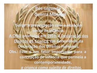 Pós-segunda     Guerra Mundial   Surge  a preocupação com a situação social da infância. A ONU  promulga em  1959 , a  Declaração dos Direitos da Criança , em decorrência da Declaração dos Direitos Humanos. Obs.: Esse  é  um  fator  importante  para  a    concepção de infância que permeia a    contemporaneidade,    a criança como sujeito de direitos . 