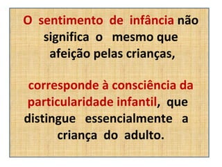 O  sentimento  de  infância  não significa  o  mesmo que  afeição pelas crianças, corresponde à consciência da particularidade infantil ,  que  distingue  essencialmente  a  criança  do  adulto. 