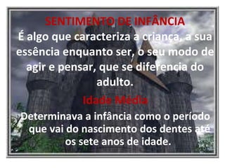 SENTIMENTO DE INFÂNCIA É algo que caracteriza a criança, a sua essência enquanto ser, o seu modo de agir e pensar, que se diferencia do adulto. Idade Média Determinava a infância como o período que vai do nascimento dos dentes até os sete anos de idade.  