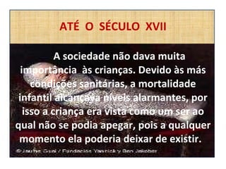 ATÉ  O  SÉCULO  XVII   A sociedade não dava muita importância  às crianças. Devido às más condições sanitárias, a mortalidade infantil alcançava níveis alarmantes, por isso a criança era vista como um ser ao qual não se podia apegar, pois a qualquer momento ela poderia deixar de existir.  