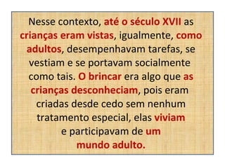 Nesse contexto,  até o século XVII  as  crianças eram vistas , igualmente,  como adultos , desempenhavam tarefas, se vestiam e se portavam socialmente  como tais.  O brincar  era algo que  as crianças desconheciam , pois eram  criadas desde cedo sem nenhum tratamento especial, elas  viviam  e participavam de  um  mundo adulto. 