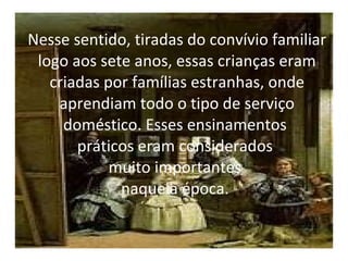 Nesse sentido, tiradas do convívio familiar logo aos sete anos, essas crianças eram criadas por famílias estranhas, onde aprendiam todo o tipo de serviço doméstico. Esses ensinamentos  práticos eram considerados  muito importantes  naquela época.  