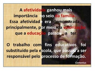 A  afetividade   ganhou mais  importância  no seio  da família.  Essa  afetividad e  era  demonstrada,   principalmente, p or meio  da  valorização  que a  educação   passou   a  ter.  O  trabalho  com  fins  educativos  foi substituído pela e scola, que passou a ser responsável pelo  processo de formação.   Comenius 