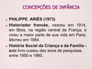 PHILIPPE ARIÈS (1973)
 Historiador francês, nasceu em 1914,
em Blois, na região central da França, e
viveu a maior parte de sua vida em Paris.
Morreu em 1984.
 História Social da Criança e da Família -
este livro custou dez anos de pesquisas,
entre 1950 e 1960.
 