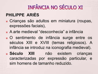 PHILIPPE ARIÈS
 Crianças são adultos em miniatura (roupas,
expressões faciais),
 A arte medieval “desconhecia” a infância
 O sentimento de infância surge entre os
séculos XIII e XVIII (temas religiosos). A
infância se introduz na iconografia medieval).
 Século XIII não existem crianças
caracterizadas por expressão particular, e
sim homens de tamanho reduzido.
 